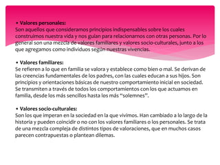 • Valores personales: 
Son aquellos que consideramos principios indispensables sobre los cuales 
construimos nuestra vida y nos guían para relacionarnos con otras personas. Por lo 
general son una mezcla de valores familiares y valores socio-culturales, junto a los 
que agregamos como individuos según nuestras vivencias. 
• Valores familiares: 
Se refieren a lo que en familia se valora y establece como bien o mal. Se derivan de 
las creencias fundamentales de los padres, con las cuales educan a sus hijos. Son 
principios y orientaciones básicas de nuestro comportamiento inicial en sociedad. 
Se transmiten a través de todos los comportamientos con los que actuamos en 
familia, desde los más sencillos hasta los más “solemnes”. 
• Valores socio-culturales: 
Son los que imperan en la sociedad en la que vivimos. Han cambiado a lo largo de la 
historia y pueden coincidir o no con los valores familiares o los personales. Se trata 
de una mezcla compleja de distintos tipos de valoraciones, que en muchos casos 
parecen contrapuestas o plantean dilemas. 
 