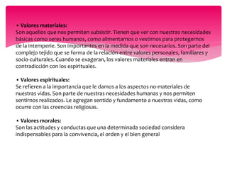 • Valores materiales: 
Son aquellos que nos permiten subsistir. Tienen que ver con nuestras necesidades 
básicas como seres humanos, como alimentarnos o vestirnos para protegernos 
de la intemperie. Son importantes en la medida que son necesarios. Son parte del 
complejo tejido que se forma de la relación entre valores personales, familiares y 
socio-culturales. Cuando se exageran, los valores materiales entran en 
contradicción con los espirituales. 
• Valores espirituales: 
Se refieren a la importancia que le damos a los aspectos no-materiales de 
nuestras vidas. Son parte de nuestras necesidades humanas y nos permiten 
sentirnos realizados. Le agregan sentido y fundamento a nuestras vidas, como 
ocurre con las creencias religiosas. 
• Valores morales: 
Son las actitudes y conductas que una determinada sociedad considera 
indispensables para la convivencia, el orden y el bien general 
 