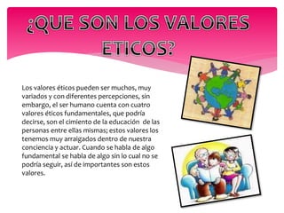 Los valores éticos pueden ser muchos, muy 
variados y con diferentes percepciones, sin 
embargo, el ser humano cuenta con cuatro 
valores éticos fundamentales, que podría 
decirse, son el cimiento de la educación de las 
personas entre ellas mismas; estos valores los 
tenemos muy arraigados dentro de nuestra 
conciencia y actuar. Cuando se habla de algo 
fundamental se habla de algo sin lo cual no se 
podría seguir, así de importantes son estos 
valores. 
 