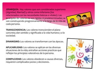JERARQUÍA: Hay valores que son considerados superiores 
(dignidad, libertad) y otros como inferiores (los 
relacionados con las necesidades básicas o vitales). Las 
jerarquías de valores no son rígidas ni predeterminadas; se 
van construyendo progresivamente a lo largo de la vida de 
cada persona. 
TRANSCENDENCIA: Los valores transcienden el plano 
concreto; dan sentido y significado a la vida humana y a la 
sociedad. 
DINAMISMO: Los valores se transforman con las épocas. 
APLICABILIDAD: Los valores se aplican en las diversas 
situaciones de la vida; entrañan acciones practicas que 
reflejan los principios valorativos de la persona. 
COMPLEJIDAD: Los valores obedecen a causas diversas, 
requieren complicados juicios y decisiones. 
 