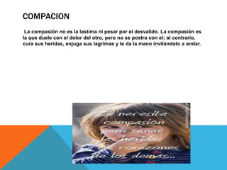 COMPACION 
La compasión no es la lastima ni pesar por el desvalido. La compasión es 
la que duele con el dolor del otro, pero no se postra con el; al contrario, 
cura sus heridas, enjuga sus lagrimas y le da la mano invitándolo a andar. 
 