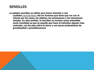 SENSILLES 
La palabra sencillez se utiliza para hacer mención a una 
cualidad característica del ser humano que tiene que ver con el 
interés por las cosas, los objetos, las sensaciones y las situaciones 
simples. En este sentido, la sencillez es muchas veces entendida 
como humildad ya que es aquello que hace al individuo alguien más 
centrado, con los pies sobre la tierra y con pocas pretensiones de 
grandiosidad o grandilocuencia 
 