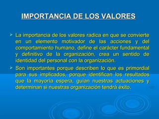 IMPORTANCIA DE LOS VALORESIMPORTANCIA DE LOS VALORES
 La importancia de los valores radica en que se convierteLa importancia de los valores radica en que se convierte
en un elemento motivador de las acciones y delen un elemento motivador de las acciones y del
comportamiento humano, define el carácter fundamentalcomportamiento humano, define el carácter fundamental
y definitivo de la organización, crea un sentido dey definitivo de la organización, crea un sentido de
identidad del personal con la organización.identidad del personal con la organización.
 Son importantes porque describen lo que es primordialSon importantes porque describen lo que es primordial
para sus implicados, porque identifican los resultadospara sus implicados, porque identifican los resultados
que la mayoría espera, guían nuestras actuaciones yque la mayoría espera, guían nuestras actuaciones y
determinan si nuestras organización tendrá éxitodeterminan si nuestras organización tendrá éxito..
 