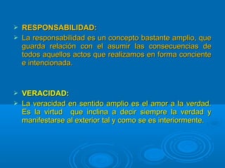  RESPONSABILIDAD:RESPONSABILIDAD:
 La responsabilidad es un concepto bastante amplio, queLa responsabilidad es un concepto bastante amplio, que
guarda relación con el asumir las consecuencias deguarda relación con el asumir las consecuencias de
todos aquellos actos que realizamos en forma concientetodos aquellos actos que realizamos en forma conciente
e intencionada.e intencionada.
 VERACIDAD:VERACIDAD:
 La veracidad en sentido amplio es el amor a la verdad.La veracidad en sentido amplio es el amor a la verdad.
Es la virtud que inclina a decir siempre la verdad yEs la virtud que inclina a decir siempre la verdad y
manifestarse al exterior tal y como se es interiormente.manifestarse al exterior tal y como se es interiormente.
 