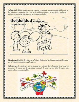 Solidaridad: Solidaridad no es solo trabajar en unidad, sino apoyar decididamente a
las personas y organizaciones que se identifican con nuestros objetivos y sueños, a
quienes necesitan de nuestros servicios y capacidades.
Templanza: Decisión de renunciar al placer Hedonista, teniendo en cuenta el respeto
por el cuerpo como templo del espíritu.
Tolerancia: Al establecer una jerarquía de valores, la tolerancia tiene una alta
posición. Es parte de la identidad cultural de una nación. Por lo tanto debe
desarrollarse como un hábito.
 
