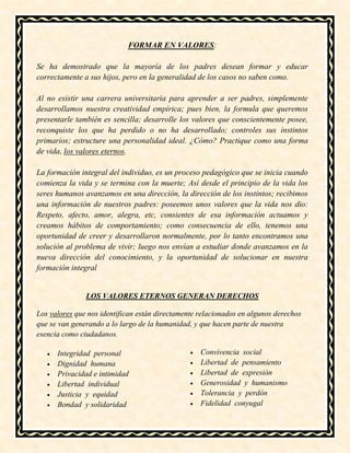 FORMAR EN VALORES:
Se ha demostrado que la mayoría de los padres desean formar y educar
correctamente a sus hijos, pero en la generalidad de los casos no saben como.
Al no existir una carrera universitaria para aprender a ser padres, simplemente
desarrollamos nuestra creatividad empírica; pues bien, la formula que queremos
presentarle también es sencilla; desarrolle los valores que conscientemente posee,
reconquiste los que ha perdido o no ha desarrollado; controles sus instintos
primarios; estructure una personalidad ideal. ¿Cómo? Practique como una forma
de vida, los valores eternos.
La formación integral del individuo, es un proceso pedagógico que se inicia cuando
comienza la vida y se termina con la muerte; Así desde el principio de la vida los
seres humanos avanzamos en una dirección, la dirección de los instintos; recibimos
una información de nuestros padres: poseemos unos valores que la vida nos dio:
Respeto, afecto, amor, alegra, etc, consientes de esa información actuamos y
creamos hábitos de comportamiento; como consecuencia de ello, tenemos una
oportunidad de creer y desarrollaron normalmente, por lo tanto encontramos una
solución al problema de vivir; luego nos envían a estudiar donde avanzamos en la
nueva dirección del conocimiento, y la oportunidad de solucionar en nuestra
formación integral
LOS VALORES ETERNOS GENERAN DERECHOS
Los valores que nos identifican están directamente relacionados en algunos derechos
que se van generando a lo largo de la humanidad, y que hacen parte de nuestra
esencia como ciudadanos.
 Integridad personal
 Dignidad humana
 Privacidad e intimidad
 Libertad individual
 Justicia y equidad
 Bondad y solidaridad
 Convivencia social
 Libertad de pensamiento
 Libertad de expresión
 Generosidad y humanismo
 Tolerancia y perdón
 Fidelidad conyugal
 
