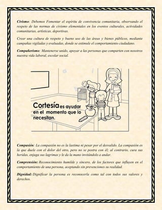 Civismo: Debemos Fomentar el espíritu de convivencia comunitaria, observando el
respeto de las normas de civismo elementales en los eventos culturales, actividades
comunitarias, artísticas, deportivas.
Crear una cultura de respeto y bueno uso de las áreas y bienes públicos, mediante
campañas vigiladas y evaluadas, donde se estimule el comportamiento ciudadano.
Compañerismo: Mantenerse unido, apoyar a las personas que comparten con nosotros
nuestra vida laboral, escolar social.
Compasión: La compasión no es la lastima ni pesar por el desvalido. La compasión es
la que duele con el dolor del otro, pero no se postra con él; al contrario, cura sus
heridas, enjuga sus lagrimas y le da la mano invitándolo a andar.
Comprensión: Reconocimiento humilde y sincero, de los factores que influyen en el
comportamiento de una persona, aceptando sin prevenciones su realidad.
Dignidad: Dignificar la persona es reconocerla como tal con todos sus valores y
derechos.
 