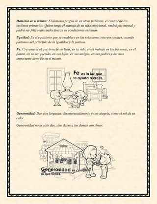Dominio de sí mismo: El dominio propio de en otras palabras, el control de los
instintos primarios. Quien tenga el manejo de su vida emocional, tendrá paz mental y
podrá ser feliz sean cuales fueran su condiciones externas.
Equidad: Es el equilibrio que se establece en las relaciones interpersonales, cuando
partimos del principio de la igualdad y la justicia.
Fe: Creyente es el que tiene fe en Dios, en la vida, en el trabajo en las personas, en el
futuro, en su ser querido, en sus hijos, en sus amigos, en sus padres y los mas
importante tiene Fe en sí mismo.
Generosidad: Dar con largueza, desinteresadamente y con alegría, como el sol da su
calor.
Generosidad no es solo dar, sino darse a los demás con Amor.
 