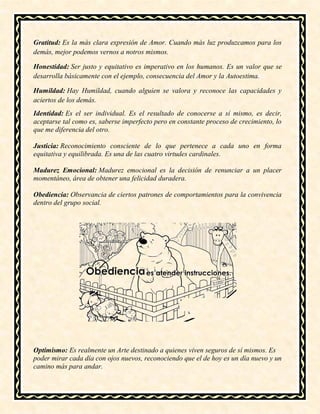 Gratitud: Es la más clara expresión de Amor. Cuando más luz produzcamos para los
demás, mejor podemos vernos a notros mismos.
Honestidad: Ser justo y equitativo es imperativo en los humanos. Es un valor que se
desarrolla básicamente con el ejemplo, consecuencia del Amor y la Autoestima.
Humildad: Hay Humildad, cuando alguien se valora y reconoce las capacidades y
aciertos de los demás.
Identidad: Es el ser individual. Es el resultado de conocerse a sí mismo, es decir,
aceptarse tal como es, saberse imperfecto pero en constante proceso de crecimiento, lo
que me diferencia del otro.
Justicia: Reconocimiento consciente de lo que pertenece a cada uno en forma
equitativa y equilibrada. Es una de las cuatro virtudes cardinales.
Madurez Emocional: Madurez emocional es la decisión de renunciar a un placer
momentáneo, área de obtener una felicidad duradera.
Obediencia: Observancia de ciertos patrones de comportamientos para la convivencia
dentro del grupo social.
Optimismo: Es realmente un Arte destinado a quienes viven seguros de sí mismos. Es
poder mirar cada día con ojos nuevos, reconociendo que el de hoy es un día nuevo y un
camino más para andar.
 