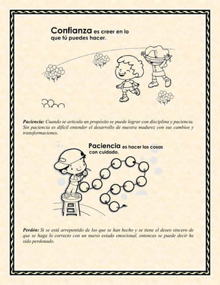 Paciencia: Cuando se articula un propósito se puede lograr con disciplina y paciencia.
Sin paciencia es difícil entender el desarrollo de nuestra madurez con sus cambios y
transformaciones.
Perdón: Si se está arrepentido de los que se han hecho y se tiene el deseo sincero de
que se haga lo correcto con un nuevo estado emocional, entonces se puede decir he
sido perdonado.
 