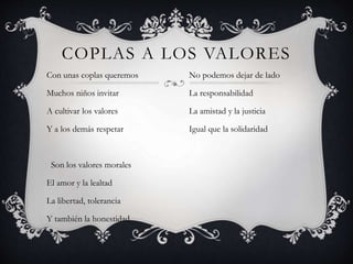 COPLAS A LOS VALORES
Con unas coplas queremos
Muchos niños invitar
A cultivar los valores
Y a los demás respetar
Son los valores morales
El amor y la lealtad
La libertad, tolerancia
Y también la honestidad
No podemos dejar de lado
La responsabilidad
La amistad y la justicia
Igual que la solidaridad