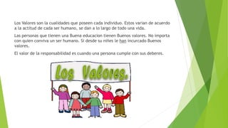 Los Valores son la cualidades que poseen cada individuo. Estos varian de acuerdo
a la actitud de cada ser humano, se dan a lo largo de todo una vida.
Las personas que tienen una Buena educacion tienen Buenos valores. No importa
con quien conviva un ser humano. Si desde su niñes le han incurcado Buenos
valores.
El valor de la responsabilidad es cuando una persona cumple con sus deberes.
 