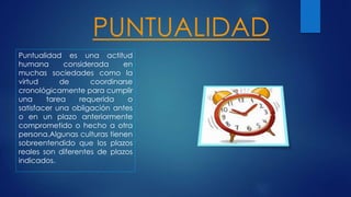PUNTUALIDAD
Puntualidad es una actitud
humana considerada en
muchas sociedades como la
virtud de coordinarse
cronológicamente para cumplir
una tarea requerida o
satisfacer una obligación antes
o en un plazo anteriormente
comprometido o hecho a otra
persona.Algunas culturas tienen
sobreentendido que los plazos
reales son diferentes de plazos
indicados.
 