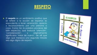  El respeto es un sentimiento positivo que
se refiere a la acción de respetar; es
equivalente a tener veneración, aprecio
y reconocimiento por una persona o
cosa. Como tal, la palabra proviene del
latín respectus, que traduce ‘atención’,
‘consideración’, y originalmente
significaba ‘mirar de nuevo’, de allí que
algo que merezca una segunda mirada
sea algo digno de respeto.
 