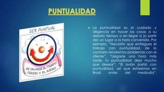  La puntualidad es el cuidado y
diligencia en hacer las cosas a su
debido tiempo o en llegar a (o partir
de) un lugar a la hora convenida. Por
ejemplo: “Necesito que entregues el
trabajo con puntualidad, de lo
contrario tendremos problemas con el
cliente”, “Llegaste una hora más
tarde, tu puntualidad deja mucho
que desear”, “El avión partió con
puntualidad, así que estaremos en
Brasil antes del mediodía”.
 