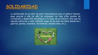 SOLIDARIDAD
La solidaridad es un valor de gran trascendencia para el género humano,
pues gracias a ella no sólo ha alcanzado los más altos grados de
civilización y desarrollo tecnológico a lo largo de su historia, sino que ha
logrado sobrevivir y salir adelante luego de los más terribles desastres (
guerras, pestes, incendios, terremotos, inundaciones, etc.).
 