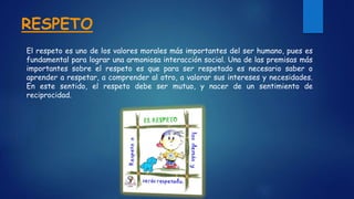 RESPETO
El respeto es uno de los valores morales más importantes del ser humano, pues es
fundamental para lograr una armoniosa interacción social. Una de las premisas más
importantes sobre el respeto es que para ser respetado es necesario saber o
aprender a respetar, a comprender al otro, a valorar sus intereses y necesidades.
En este sentido, el respeto debe ser mutuo, y nacer de un sentimiento de
reciprocidad.
 