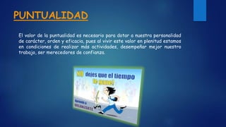 PUNTUALIDAD
El valor de la puntualidad es necesario para dotar a nuestra personalidad
de carácter, orden y eficacia, pues al vivir este valor en plenitud estamos
en condiciones de realizar más actividades, desempeñar mejor nuestro
trabajo, ser merecedores de confianza.
 