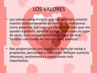 LOS VALORES
• Los valores son principios que nos permiten orientar
nuestro comportamiento en función de realizarnos
como personas. Son creencias fundamentales que nos
ayudan a preferir, apreciar y elegir unas cosas en lugar
de otras, o un comportamiento en lugar de otro.
También son fuente de satisfacción y plenitud.
• Nos proporcionan una pauta para formular metas y
propósitos, personales o colectivos. Reflejan nuestros
intereses, sentimientos y convicciones más
importantes.
 