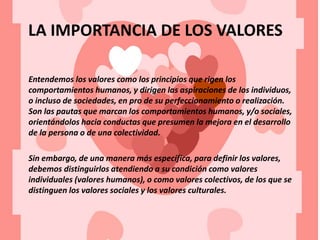 LA IMPORTANCIA DE LOS VALORES
Entendemos los valores como los principios que rigen los
comportamientos humanos, y dirigen las aspiraciones de los individuos,
o incluso de sociedades, en pro de su perfeccionamiento o realización.
Son las pautas que marcan los comportamientos humanos, y/o sociales,
orientándolos hacia conductas que presumen la mejora en el desarrollo
de la persona o de una colectividad.
Sin embargo, de una manera más específica, para definir los valores,
debemos distinguirlos atendiendo a su condición como valores
individuales (valores humanos), o como valores colectivos, de los que se
distinguen los valores sociales y los valores culturales.
 