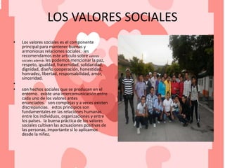 LOS VALORES SOCIALES
• Los valores sociales es el componente
principal para mantener buenas y
armoniosas relaciones sociales. les
recomendamos este articulo sobre valores
sociales además les podemos mencionar la paz,
respeto, igualdad, fraternidad, solidaridad,
dignidad, diseño cooperación, honestidad,
honradez, libertad, responsabilidad, amor,
sinceridad.
•
• son hechos sociales que se producen en el
entorno. existe una intercomunicación entre
cada uno de los valores antes
enunciados. son complejas y a veces existen
discrepancias. estos principios son
fundamentales en las relaciones humanas
entre los individuos, organizaciones y entre
los países. la buena práctica de los valores
sociales cultivan las actuaciones positivas de
las personas, importante si lo aplicamos
desde la niñez.
.
 