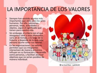 LA IMPORTANCIA DE LOS VALORES
• Siempre han existido asuntos más
importantes que otros para los seres
humanos. Por ello, valoramos
personas, ideas, actividades u
objetos, según el significado que
tienen para nuestra vida.
• Sin embargo, el criterio con el que
otorgamos valor a esos elementos
varía en el tiempo, a lo largo de la
historia, y depende de lo que cada
persona asume como sus valores.
• En las organizaciones, los valores
permiten que sus integrantes
interactúen de manera armónica.
Influyen en su formación y desarrollo
como personas, y facilitan alcanzar
objetivos que no serían posibles de
manera individual.
 