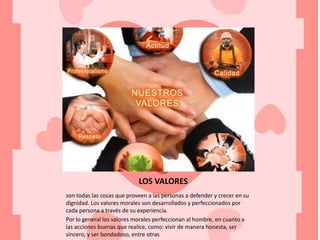 LOS VALORES
son todas las cosas que proveen a las personas a defender y crecer en su
dignidad. Los valores morales son desarrollados y perfeccionados por
cada persona a través de su experiencia.
Por lo general los valores morales perfeccionan al hombre, en cuanto a
las acciones buenas que realice, como: vivir de manera honesta, ser
sincero, y ser bondadoso, entre otras
 