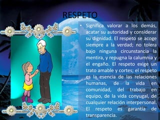 RESPETO
• Significa valorar a los demás,
acatar su autoridad y considerar
su dignidad. El respeto se acoge
siempre a la verdad; no tolera
bajo ninguna circunstancia la
mentira, y repugna la calumnia y
el engaño. El respeto exige un
trato amable y cortes; el respeto
es la esencia de las relaciones
humanas, de la vida en
comunidad, del trabajo en
equipo, de la vida conyugal, de
cualquier relación interpersonal.
El respeto es garantía de
transparencia.
 