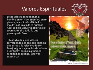 Valores Espirituales
• Estos valores perfeccionan al
hombre en un nivel superior, en un
plano que está más allá de los
moldes naturales de lo humano.
Aquí se deja la puerta abierta a lo
sobrenatural, a todo lo que
provenga de Dios.
• El estudio de estos valores
corresponde a la Teología (ciencia
que estudia lo relacionado con
Dios). Algunos ejemplos de valores
espirituales serían la gracia, la
santidad, la caridad, la fe y la
esperanza.
 
