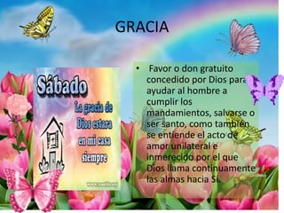 GRACIA
• Favor o don gratuito
concedido por Dios para
ayudar al hombre a
cumplir los
mandamientos, salvarse o
ser santo, como también
se entiende el acto de
amor unilateral e
inmerecido por el que
Dios llama continuamente
las almas hacia Sí.
 