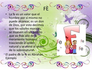 FÈ
• La fe es un valor que el
hombre por sí mismo no
puede alcanzar, es un don
de Dios, por esto decimos
que los valores morales,
se mueven en un ámbito
que va más allá de lo
meramente humano,
trasciende el orden
natural y se eleva al orden
de lo sobrenatural.
El padre de la fe es Abrahan.
Ejemplo
 