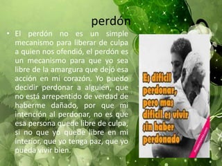 perdón
• El perdón no es un simple
mecanismo para liberar de culpa
a quien nos ofendió, el perdón es
un mecanismo para que yo sea
libre de la amargura que dejó esa
acción en mi corazón. Yo puedo
decidir perdonar a alguien, que
no está arrepentido de verdad de
haberme dañado, por que mi
intención al perdonar, no es que
esa persona quede libre de culpa,
si no que yo quede libre en mi
interior, que yo tenga paz, que yo
pueda vivir bien.
 