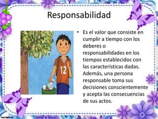 Responsabilidad
• Es el valor que consiste en
cumplir a tiempo con los
deberes o
responsabilidades en los
tiempos establecidos con
las características dadas.
Además, una persona
responsable toma sus
decisiones conscientemente
y acepta las consecuencias
de sus actos.
 