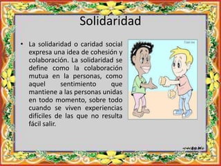 Solidaridad
• La solidaridad o caridad social
expresa una idea de cohesión y
colaboración. La solidaridad se
define como la colaboración
mutua en la personas, como
aquel sentimiento que
mantiene a las personas unidas
en todo momento, sobre todo
cuando se viven experiencias
difíciles de las que no resulta
fácil salir.
 