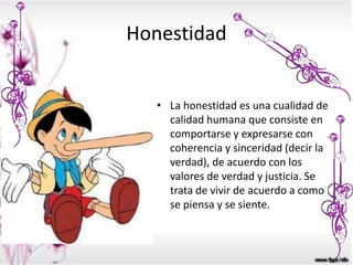 Honestidad
• La honestidad es una cualidad de
calidad humana que consiste en
comportarse y expresarse con
coherencia y sinceridad (decir la
verdad), de acuerdo con los
valores de verdad y justicia. Se
trata de vivir de acuerdo a como
se piensa y se siente.
 