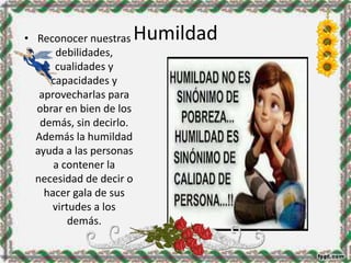 Humildad• Reconocer nuestras
debilidades,
cualidades y
capacidades y
aprovecharlas para
obrar en bien de los
demás, sin decirlo.
Además la humildad
ayuda a las personas
a contener la
necesidad de decir o
hacer gala de sus
virtudes a los
demás.
 