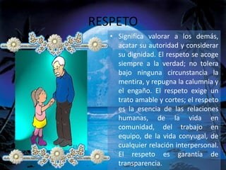 RESPETO
• Significa valorar a los demás,
acatar su autoridad y considerar
su dignidad. El respeto se acoge
siempre a la verdad; no tolera
bajo ninguna circunstancia la
mentira, y repugna la calumnia y
el engaño. El respeto exige un
trato amable y cortes; el respeto
es la esencia de las relaciones
humanas, de la vida en
comunidad, del trabajo en
equipo, de la vida conyugal, de
cualquier relación interpersonal.
El respeto es garantía de
transparencia.
 