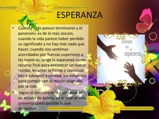 ESPERANZA
• Cuando todo parece terminarse y el
panorama es de lo más oscuro,
cuando la vida parece haber perdido
su significado y no hay más nada que
hacer; cuando nos sentimos
acorralados por fuerzas superiores a
las nuestras, surge la esperanza como
recurso final para encontrar un nuevo
rumbo, levantar la frente y continuar
hacia adelante y renovar los esfuerzos
para cumplir con la misión asignada
por la vida.
• Según el diccionario la esperanza es
un estado de ánimo, en el cual se nos
presenta como posible lo que
deseamos.
 