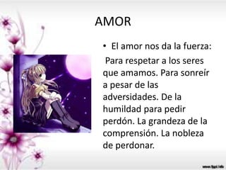 AMOR
• El amor nos da la fuerza:
Para respetar a los seres
que amamos. Para sonreír
a pesar de las
adversidades. De la
humildad para pedir
perdón. La grandeza de la
comprensión. La nobleza
de perdonar.
 