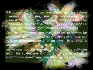 Nosotros como equipo concluimos que los valores
morales espirituales, son muy importantes para
nuestro diario vivir por que por medio de ellos
sabemos respetar a las demás personas, y darnos el
valor que nosotros como humanos merecemos
Que nosotros como personas, a veces perdemos los
valores ya sean morales y espirituales y esto hace que
nuestra autoestima esté a un nivel bajo ante la
sociedad.
Los valores son las normas de conducta y actitudes
según las cuales nos comportarnos y que están de
acuerdo con aquello que consideramos correcto,
 