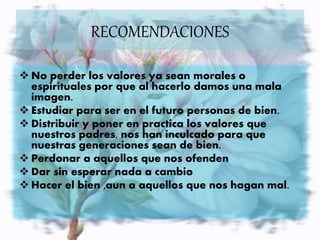  No perder los valores ya sean morales o
espirituales por que al hacerlo damos una mala
imagen.
 Estudiar para ser en el futuro personas de bien.
 Distribuir y poner en practica los valores que
nuestros padres, nos han inculcado para que
nuestras generaciones sean de bien.
 Perdonar a aquellos que nos ofenden
 Dar sin esperar nada a cambio
 Hacer el bien ,aun a aquellos que nos hagan mal.
RECOMENDACIONES
 