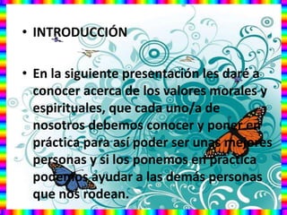 • INTRODUCCIÓN
• En la siguiente presentación les daré a
conocer acerca de los valores morales y
espirituales, que cada uno/a de
nosotros debemos conocer y poner en
práctica para así poder ser unas mejores
personas y si los ponemos en practica
podemos ayudar a las demás personas
que nos rodean.
 