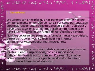 • Los valores:
Los valores son principios que nos permiten orientar nuestro
comportamiento en función de realizarnos como personas. Son
creencias fundamentales que nos ayudan a preferir, apreciar y
elegir unas cosas en lugar de otras, o un comportamiento en
lugar de otro. También son fuente de satisfacción y plenitud.
Nos proporcionan una pauta para formular metas y propósitos,
personales o colectivos. Reflejan nuestros intereses,
sentimientos y convicciones más importantes.
Los valores se refieren a necesidades humanas y representan
ideales, sueños y aspiraciones, con una importancia
independiente de las circunstancias. Por ejemplo, aunque
seamos injustos la justicia sigue teniendo valor. Lo mismo
ocurre con el bienestar o la felicidad.
 