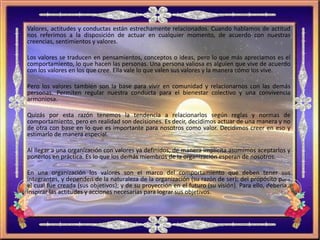 Valores, actitudes y conductas están estrechamente relacionados. Cuando hablamos de actitud
nos referimos a la disposición de actuar en cualquier momento, de acuerdo con nuestras
creencias, sentimientos y valores.
Los valores se traducen en pensamientos, conceptos o ideas, pero lo que más apreciamos es el
comportamiento, lo que hacen las personas. Una persona valiosa es alguien que vive de acuerdo
con los valores en los que cree. Ella vale lo que valen sus valores y la manera cómo los vive.
Pero los valores también son la base para vivir en comunidad y relacionarnos con las demás
personas. Permiten regular nuestra conducta para el bienestar colectivo y una convivencia
armoniosa.
Quizás por esta razón tenemos la tendencia a relacionarlos según reglas y normas de
comportamiento, pero en realidad son decisiones. Es decir, decidimos actuar de una manera y no
de otra con base en lo que es importante para nosotros como valor. Decidimos creer en eso y
estimarlo de manera especial.
Al llegar a una organización con valores ya definidos, de manera implícita asumimos aceptarlos y
ponerlos en práctica. Es lo que los demás miembros de la organización esperan de nosotros.
En una organización los valores son el marco del comportamiento que deben tener sus
integrantes, y dependen de la naturaleza de la organización (su razón de ser); del propósito para
el cual fue creada (sus objetivos); y de su proyección en el futuro (su visión). Para ello, deberían
inspirar las actitudes y acciones necesarias para lograr sus objetivos.
 