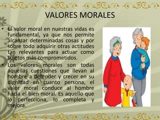 VALORES MORALES
• El valor moral en nuestras vidas es
fundamental, ya que nos permite
alcanzar determinadas cosas y por
sobre todo adquirir otras actitudes
tan relevantes para actuar como
sujetos más comprometidos.
• Los valores morales son todas
aquellas cuestiones que llevan al
hombre a defender y crecer en su
dignidad en cuanto persona, el
valor moral conduce al hombre
hacia el bien moral. Es aquello que
lo perfecciona, lo completa y
mejora.
 