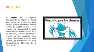 RESPETO
El respeto es la especial
consideración de alguien o incluso
algo, al que se le reconoce valor
social o especial deferencia. Muchas
formas de respeto se basan en la
relación de reciprocidad (respeto
mutuo, reconocimiento mutuo, etc.),
sin embargo, en lo que se refiere al
respeto de las personas hacia
objetos, costumbres e instituciones
sociales, se fundamenta en otras
consideraciones diferentes de la
reciprocidad.
 