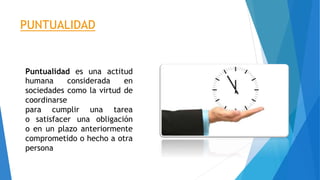 PUNTUALIDAD
Puntualidad es una actitud
humana considerada en
sociedades como la virtud de
coordinarse
para cumplir una tarea
o satisfacer una obligación
o en un plazo anteriormente
comprometido o hecho a otra
persona