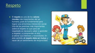 Respeto
El respeto es uno de los valores
morales más importantes del ser
humano, pues es fundamental para
lograr una armoniosa interacción social.
Una de las premisas más importantes
sobre el respeto es que para ser
respetado es necesario saber o aprender
a respetar, a comprender al otro,
a valorar sus intereses y necesidades. En
este sentido, el respeto debe ser mutuo, y
nacer de un sentimiento de reciprocidad.
