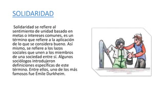 SOLIDARIDAD
Solidaridad se refiere al
sentimiento de unidad basado en
metas o intereses comunes, es un
término que refiere a la aplicación
de lo que se considera bueno. Así
mismo, se refiere a los lazos
sociales que unen a los miembros
de una sociedad entre sí. Algunos
sociólogos introdujeron
definiciones específicas de este
término. Entre ellos, uno de los más
famosos fue Émile Durkheim.
 
