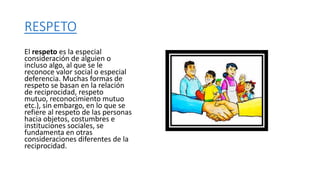 RESPETO
El respeto es la especial
consideración de alguien o
incluso algo, al que se le
reconoce valor social o especial
deferencia. Muchas formas de
respeto se basan en la relación
de reciprocidad, respeto
mutuo, reconocimiento mutuo
etc.), sin embargo, en lo que se
refiere al respeto de las personas
hacia objetos, costumbres e
instituciones sociales, se
fundamenta en otras
consideraciones diferentes de la
reciprocidad.
 